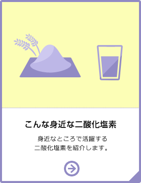 こんな身近な二酸化塩素 身近な所でも二酸化塩素は使用が認められている成分。一例を紹介します。