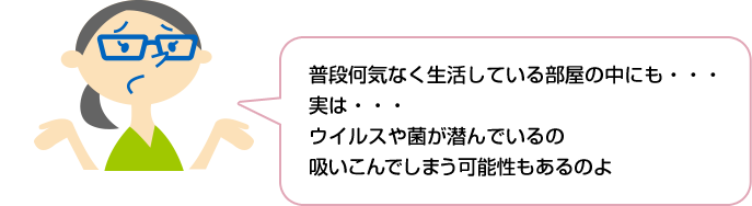 普段何気なく生活している部屋の中にも・・・実は・・・ウイルスや菌が潜んでいるの 吸いこんでしまう可能性もあるのよ