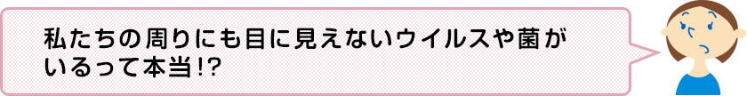 私たちの周りにも目に見えないウイルスや菌がいるって本当!?