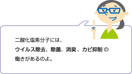 二酸化塩素分子には、ウイルス除去、除菌、消臭、カビ抑制の働きがあるのよ。