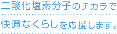 二酸化塩素分子のチカラで快適なくらしを応援します。