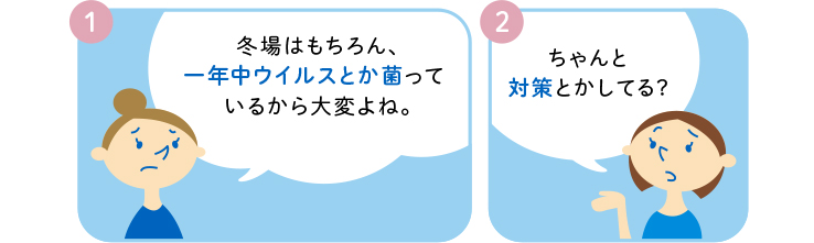 1 冬場はもちろん、一年中ウイルスとか菌っているから大変よね。 2 ちゃんと対策とかしてる?