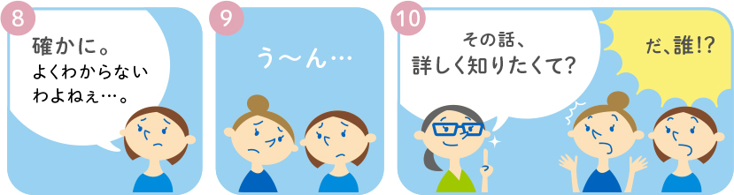 8 確かに。よくわからないわよねぇ・・・。 9 う～ん・・・ 10 その話、詳しく知りたくて? だ、誰!?