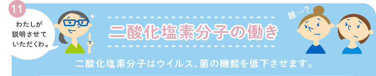 11 わたしが説明させていくだたくわ。 二酸化塩素分子の働き 二酸化塩素分子はウイルス、菌の機能を低下させます。 