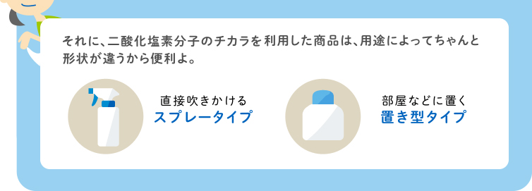 それに、二酸化塩素分子のチカラを利用した商品は、用途によってちゃんと形状が違うから便利よ。 直接吹きかけるスプレータイプ 部屋などに置く置き型タイプ