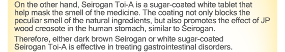 On the other hand, Seirogan Toi-A is a sugar-coated white tablet that help mask the smell of the medicine. The coating not only blocks the peculiar smell of the natural ingredients, but also promotes the effect of JP wood creosote in the human stomach, similar to Seirogan.Therefore, either dark brown Seirogan or white sugar-coated Seirogan Toi-A is effective in treating gastrointestinal disorders.
