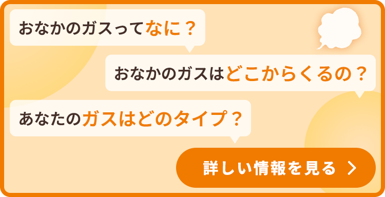 おなかのガスってなに？ おなかのガスはどこからくるの？ あなたのガスはどのタイプ？ 詳しい情報を見る