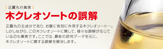 木（もく）クレオソートの誤解 正露丸の主成分であり、お腹に有効に作用する木（もく）クレオソート・・・。しかしながら、この木（もく）クレオソートに関して、様々な誤解が生じているのも事実です。 ここでは、最新の研究データを元に、木（もく）クレオソートに関する誤解を解決します 