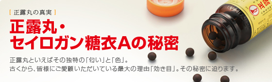 正露丸・セイロガン糖衣Ａの秘密　正露丸といえばその独特の「匂い」と「色」。古くから、皆様にご愛顧いただいている最大の理由「効き目」。その秘密に迫ります。 