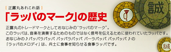 「ラッパのマーク」の歴史  正露丸のトレードマークとしておなじみの“ラッパのマーク”。 このラッパは、音楽を演奏するためのものではなく信号を伝えるために使われていたラッパです。おなじみの♪パッパラパッパ　パッパラパッパ　パーラパッパ パッパッパ ♪の「ラッパのメロディ」は、兵士に食事を知らせる食事ラッパです。