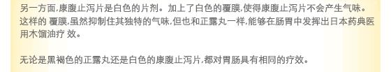 另一方面,康腹止泻片是白色的片剂。加上了白色的覆膜,使得康康腹止泻片不会产生气味。这样的 覆膜,虽然抑制住其独特的气味,但也和正露丸一样,能够在肠胃中发挥出日本药典医用木馏油疗 效。无论是黑褐色的正露丸还是白色的康康腹止泻片,都对胃肠具有相同的疗效。 