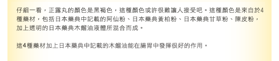 當仔細看著正露丸時，會發現正露丸的顏色為黑褐色…這個顏色可能會讓人覺得不太舒服。此顏色是在4種生藥，也就是日本藥典孩兒茶粉末、日本藥典黃蘗粉末、日本藥典甘草粉末、陳皮粉末中，混入透明液體日本藥典木餾油後，所產生的顏色。這四種生藥不僅能提升主成分日本藥典木餾油對腸胃的功效，還能延長其有效時間。