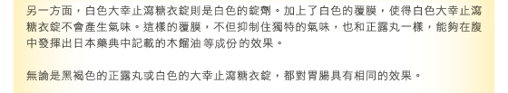 另一方面，白色正露丸糖衣A則是白色的錠劑。加上了白色的覆膜，使得白色正露丸糖衣A不會產生氣味。這樣的覆膜，不但抑制住獨特的氣味，也和正露丸一樣，能夠在腹中發揮出日本藥典中記載的木餾油的效果。  無論是黑褐色的正露丸或白色的正露丸糖衣A，都對胃腸具有相同的效果。