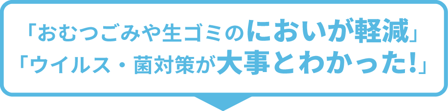 「おむつごみや生ゴミのにおいが軽減」「ウイルス・菌対策が大事とわかった！」